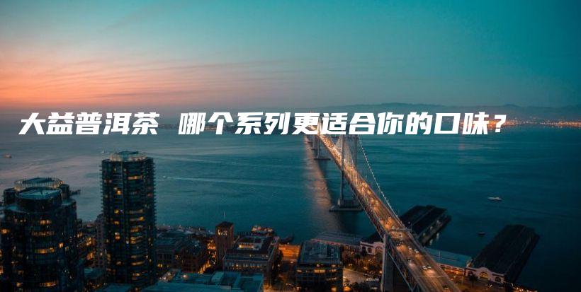 大益普洱茶 哪個系列更適合你的口味？插圖