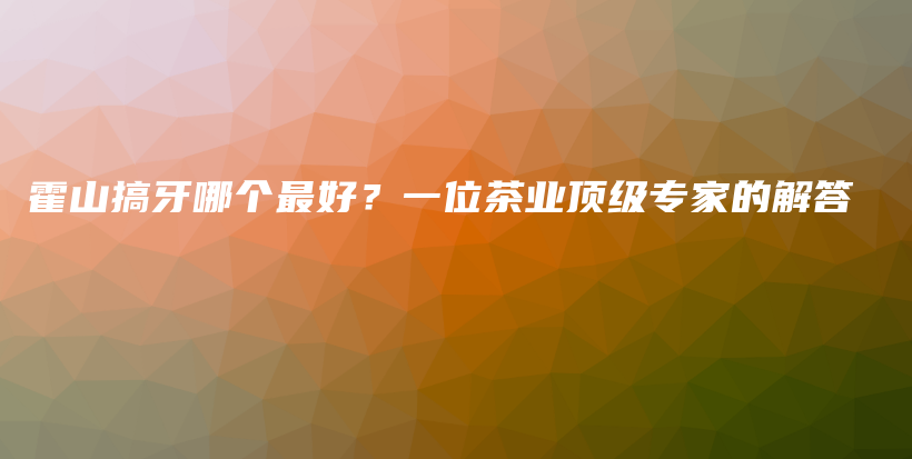 霍山搞牙哪個(gè)最好？一位茶業(yè)頂級(jí)專家的解答插圖