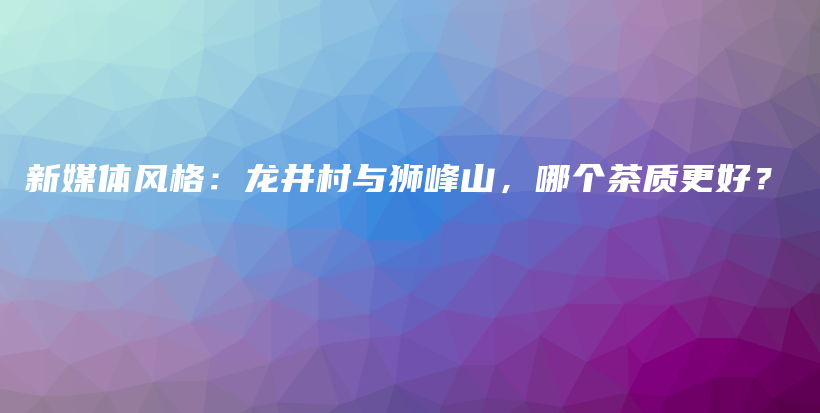 新媒體風(fēng)格：龍井村與獅峰山，哪個(gè)茶質(zhì)更好？插圖
