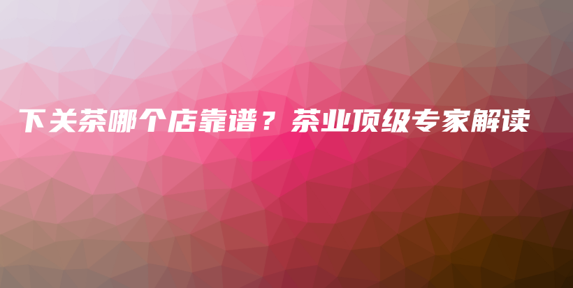 下關茶哪個店靠譜？茶業(yè)頂級專家解讀插圖