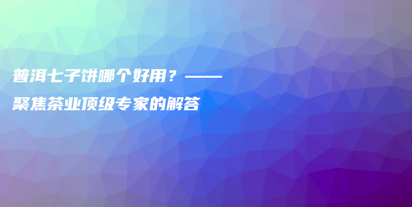 普洱七子餅?zāi)膫€好用？——聚焦茶業(yè)頂級專家的解答插圖