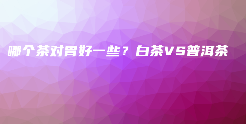 哪個茶對胃好一些？白茶VS普洱茶插圖