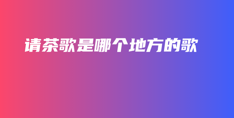 請(qǐng)茶歌是哪個(gè)地方的歌插圖