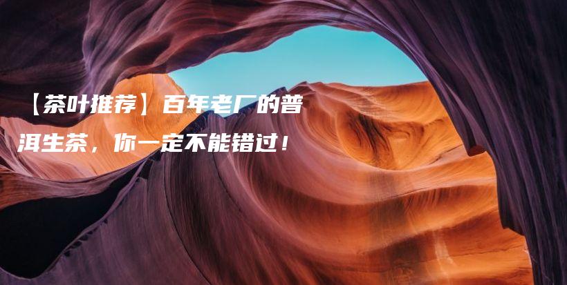 【茶葉推薦】百年老廠的普洱生茶，你一定不能錯過！插圖