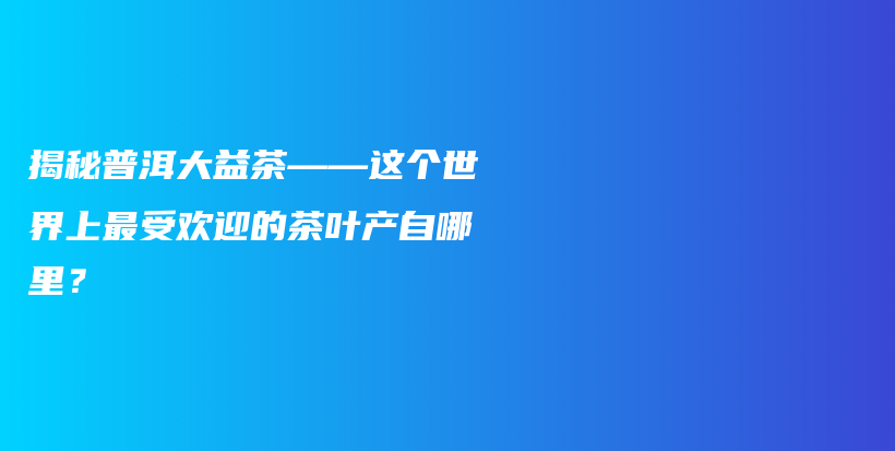 揭秘普洱大益茶——這個(gè)世界上最受歡迎的茶葉產(chǎn)自哪里？插圖