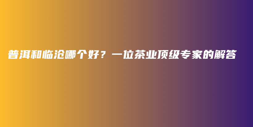 普洱和臨滄哪個(gè)好？一位茶業(yè)頂級專家的解答插圖