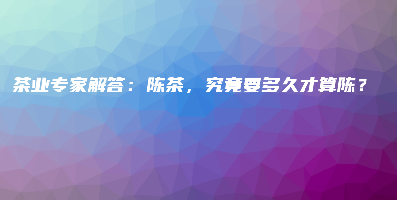 茶業(yè)專家解答：陳茶，究竟要多久才算陳？插圖
