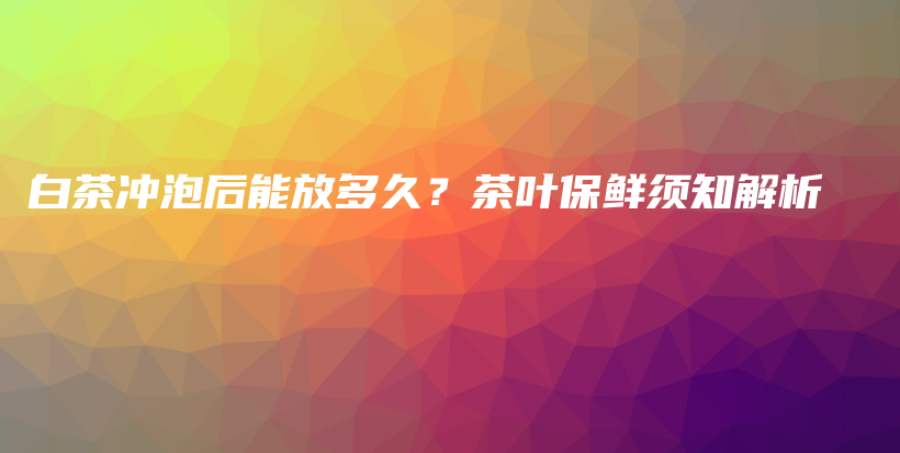 白茶沖泡后能放多久？茶葉保鮮須知解析插圖