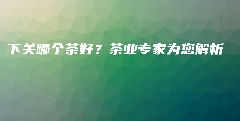下關(guān)哪個(gè)茶好？茶業(yè)專家為您解析插圖