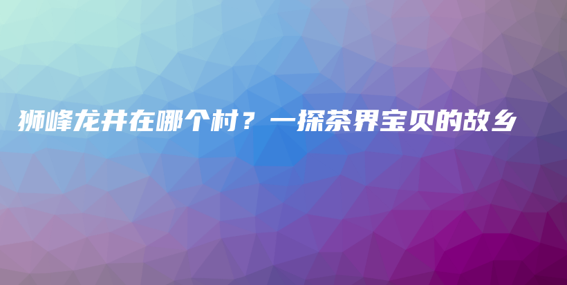 獅峰龍井在哪個村？一探茶界寶貝的故鄉(xiāng)插圖