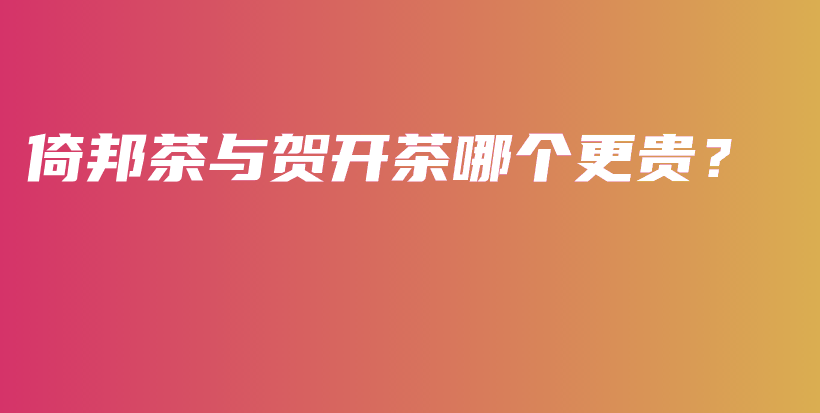 倚邦茶與賀開(kāi)茶哪個(gè)更貴？插圖
