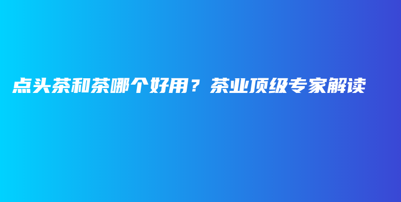 點頭茶和茶哪個好用？茶業(yè)頂級專家解讀插圖