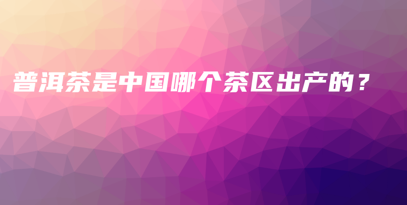 普洱茶是中國(guó)哪個(gè)茶區(qū)出產(chǎn)的？插圖
