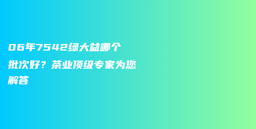 06年7542綠大益哪個批次好？茶業(yè)頂級專家為您解答插圖