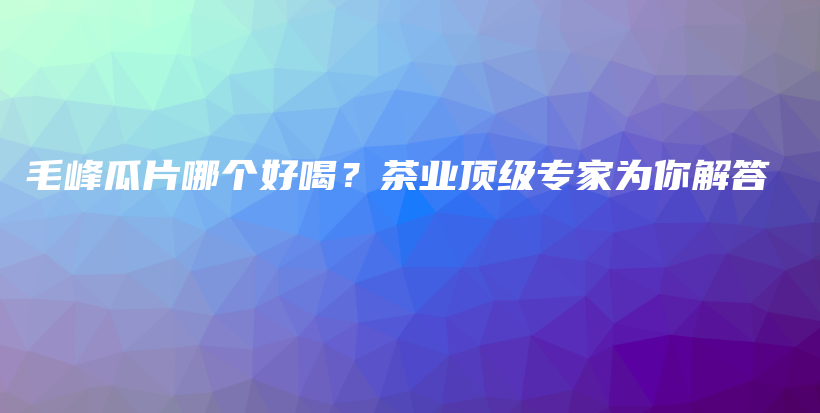 毛峰瓜片哪個(gè)好喝？茶業(yè)頂級(jí)專(zhuān)家為你解答插圖