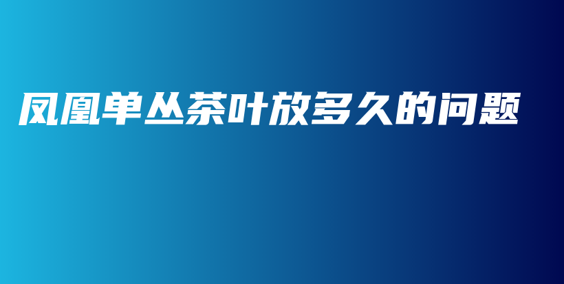 鳳凰單叢茶葉放多久的問(wèn)題插圖
