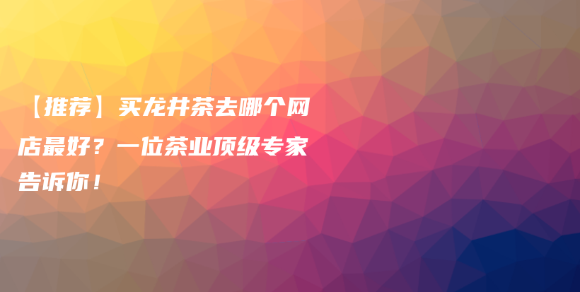 【推薦】買龍井茶去哪個(gè)網(wǎng)店最好？一位茶業(yè)頂級(jí)專家告訴你！插圖