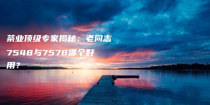 茶業(yè)頂級(jí)專家揭秘：老同志7548與7578哪個(gè)好用？插圖