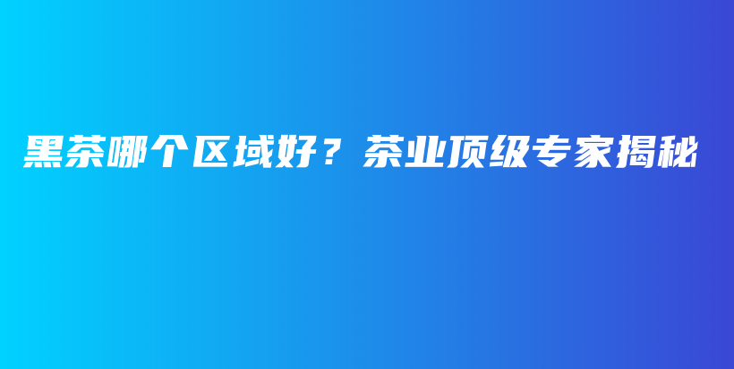黑茶哪個區(qū)域好？茶業(yè)頂級專家揭秘插圖