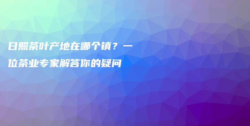 日照茶葉產(chǎn)地在哪個(gè)鎮(zhèn)？一位茶業(yè)專家解答你的疑問(wèn)插圖