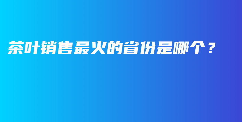 茶葉銷售最火的省份是哪個？插圖