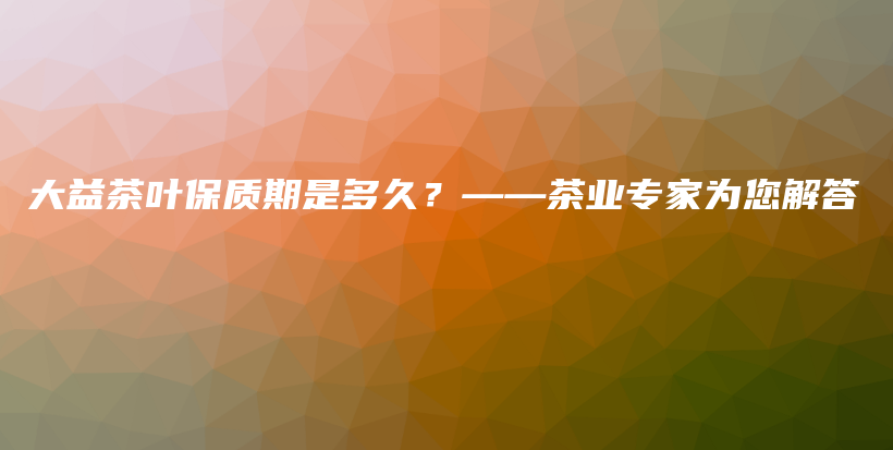 大益茶葉保質(zhì)期是多久？——茶業(yè)專家為您解答插圖