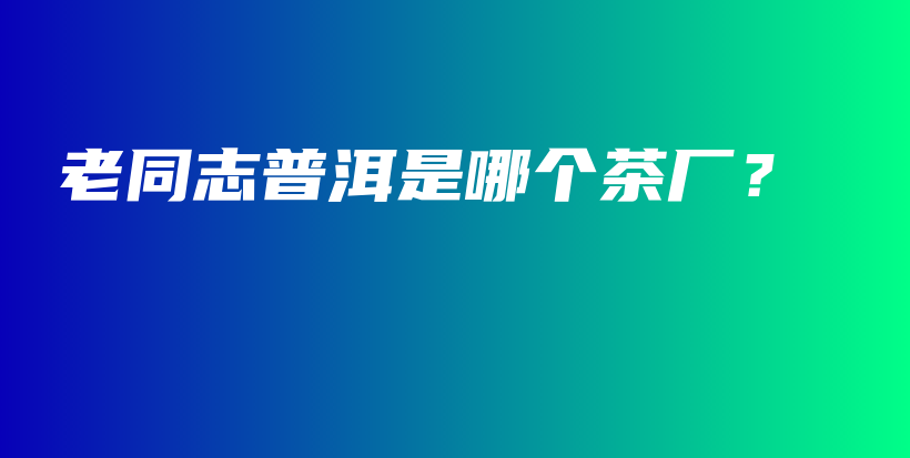 老同志普洱是哪個茶廠？插圖