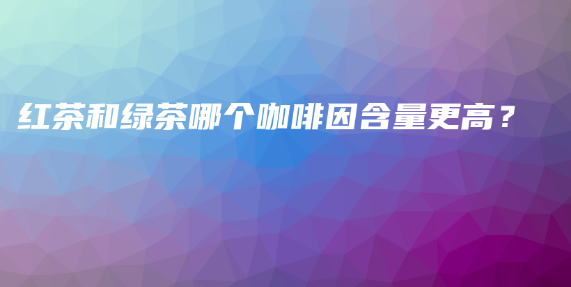 紅茶和綠茶哪個(gè)咖啡因含量更高？插圖