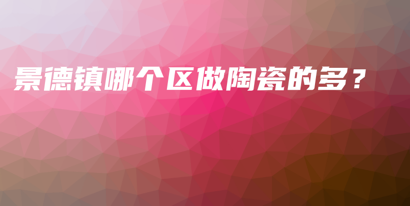 景德鎮(zhèn)哪個(gè)區(qū)做陶瓷的多？插圖