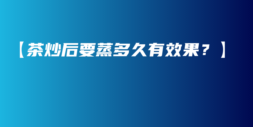 【茶炒后要蒸多久有效果？】插圖