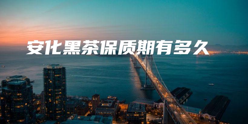 安化黑茶保質(zhì)期有多久插圖