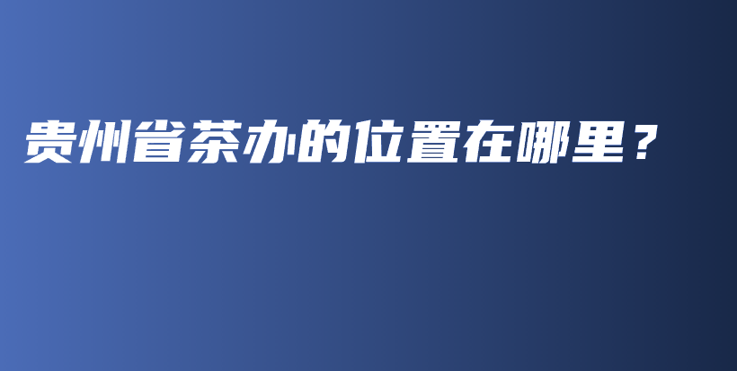 貴州省茶辦的位置在哪里？插圖