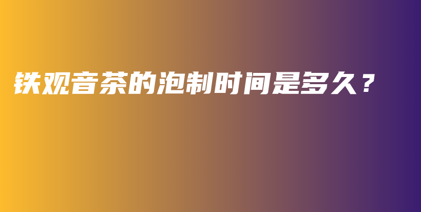 鐵觀音茶的泡制時間是多久？插圖