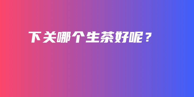 下關(guān)哪個生茶好呢？插圖