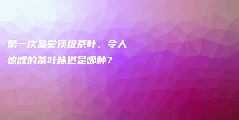 第一次品嘗頂級茶葉，令人驚嘆的茶葉味道是哪種？插圖