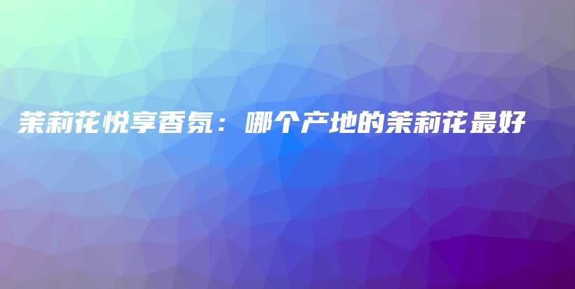 茉莉花悅享香氛：哪個(gè)產(chǎn)地的茉莉花最好插圖