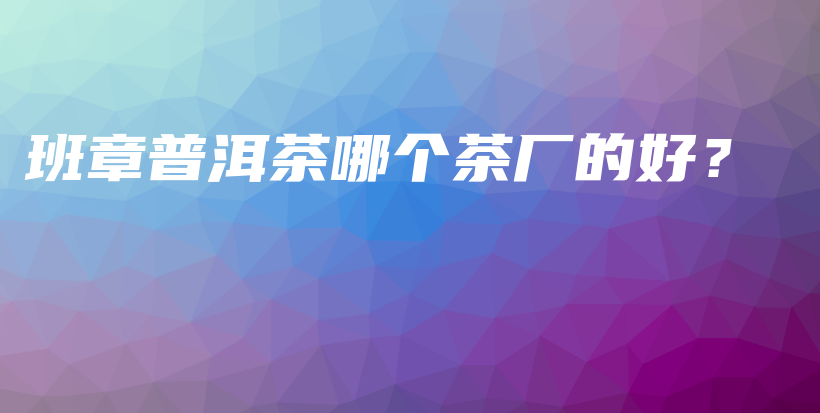 班章普洱茶哪個茶廠的好？插圖