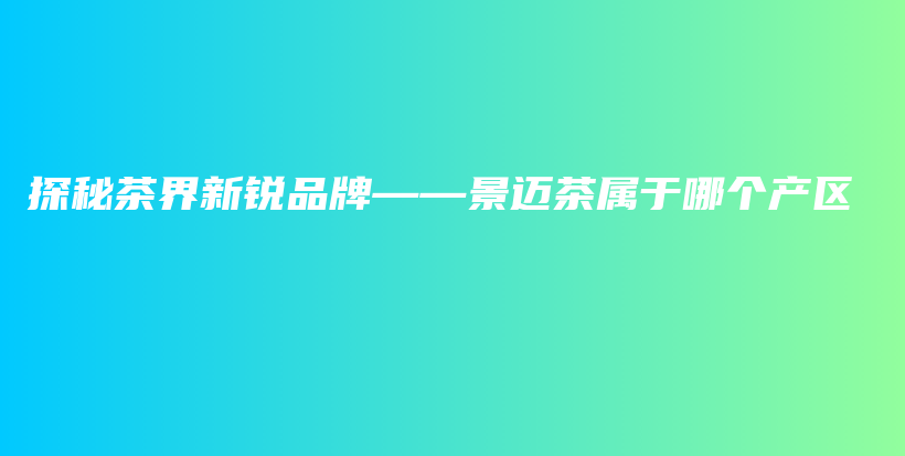 探秘茶界新銳品牌——景邁茶屬于哪個產(chǎn)區(qū)插圖