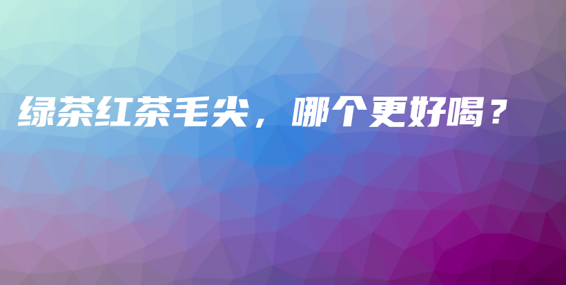 綠茶紅茶毛尖，哪個(gè)更好喝？插圖