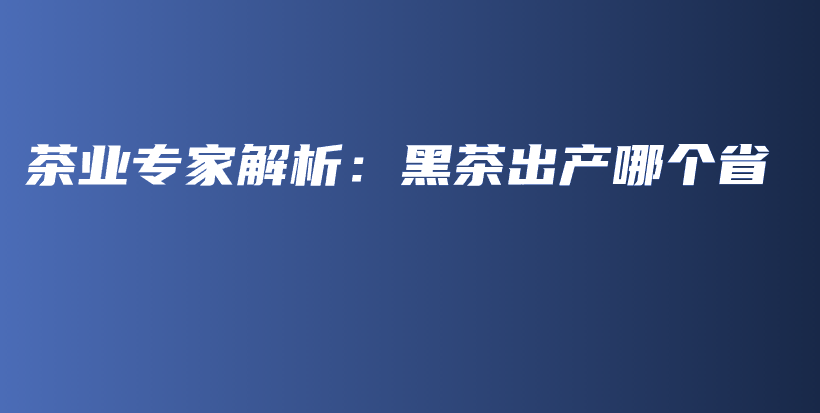 茶業(yè)專家解析：黑茶出產(chǎn)哪個(gè)省插圖