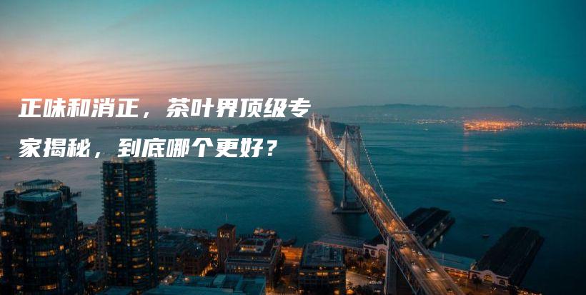 正味和消正，茶葉界頂級(jí)專家揭秘，到底哪個(gè)更好？插圖