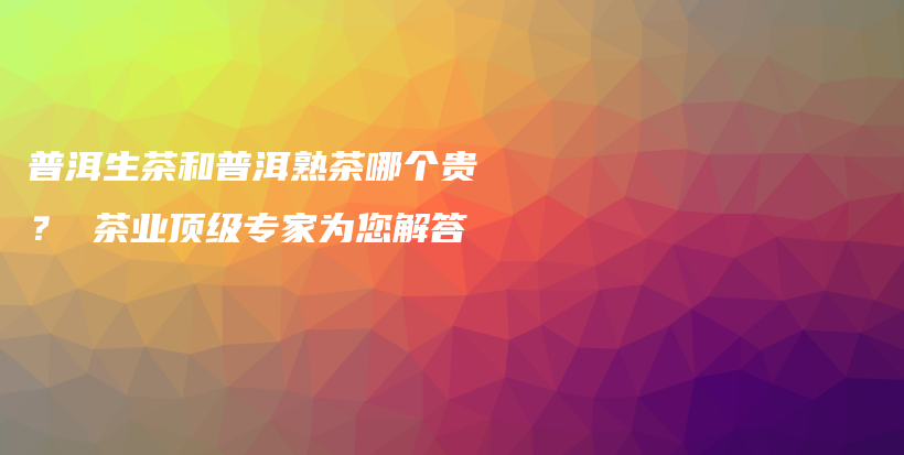 普洱生茶和普洱熟茶哪個(gè)貴？ 茶業(yè)頂級專家為您解答插圖