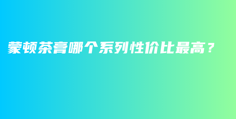 蒙頓茶膏哪個系列性價比最高？插圖