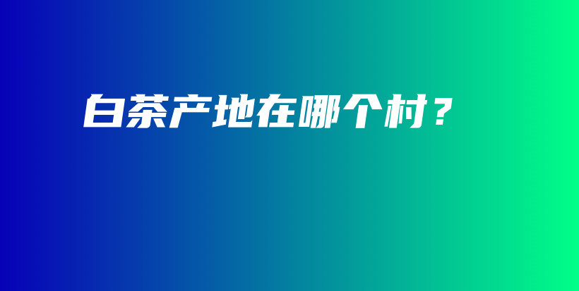 白茶產(chǎn)地在哪個村？插圖