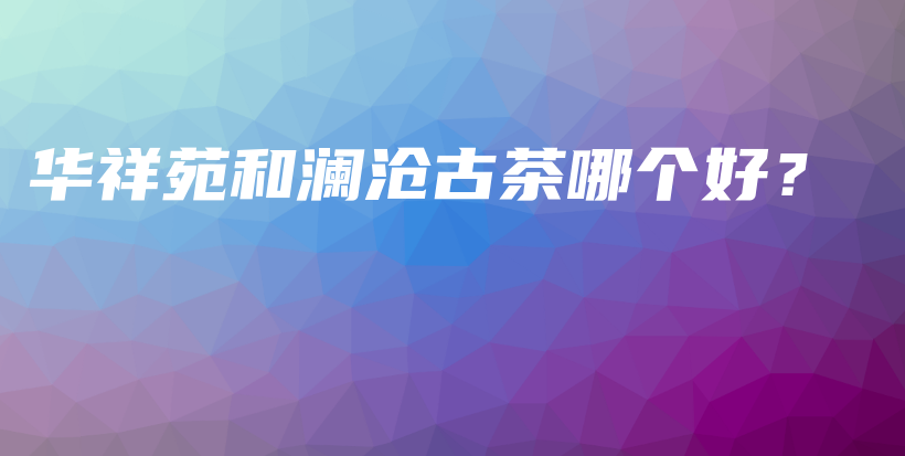 華祥苑和瀾滄古茶哪個好？插圖