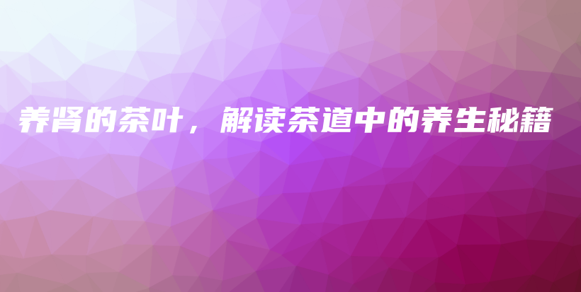 養(yǎng)腎的茶葉，解讀茶道中的養(yǎng)生秘籍插圖