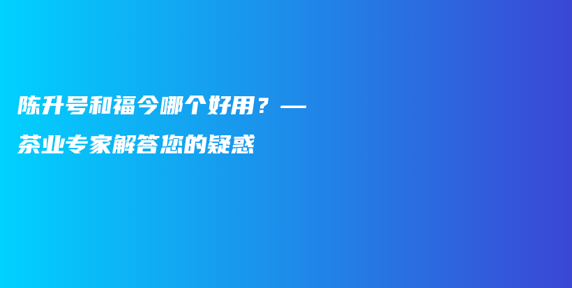 陳升號和福今哪個好用？—茶業(yè)專家解答您的疑惑插圖