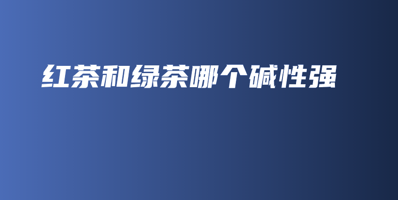 紅茶和綠茶哪個(gè)堿性強(qiáng)插圖