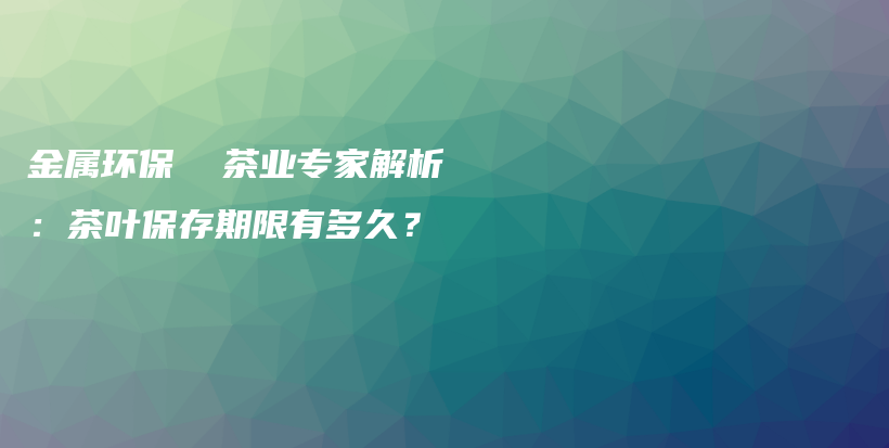 金屬環(huán)保  茶業(yè)專家解析：茶葉保存期限有多久？插圖