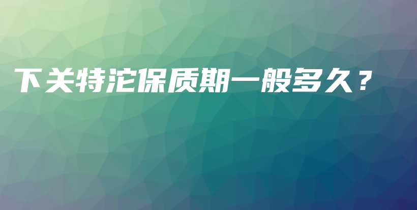 下關特沱保質期一般多久？插圖
